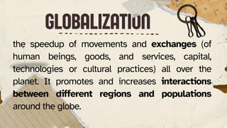 GLOBALIZATION
GLOBALIZATION
the speedup of movements and exchanges (of
human beings, goods, and services, capital,
technologies or cultural practices) all over the
planet. It promotes and increases interactions
between different regions and populations
around the globe.
 