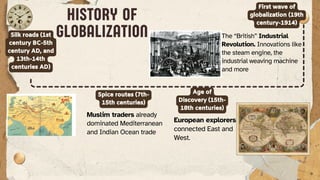 Silk roads (1st
century BC-5th
century AD, and
13th-14th
centuries AD)
Spice routes (7th-
15th centuries)
Age of
Discovery (15th-
18th centuries)
Muslim traders already
dominated Mediterranean
and Indian Ocean trade
European explorers
connected East and
West.
HISTORY OF
GLOBALIZATION
First wave of
globalization (19th
century-1914)
The “British” Industrial
Revolution. Innovations like
the steam engine, the
industrial weaving machine
and more
 