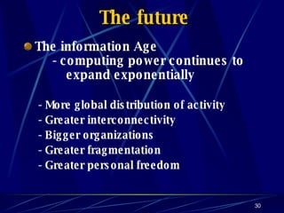 The future The information Age - computing power continues to   expand exponentially - More global distribution of activity - Greater interconnectivity - Bigger organizations - Greater fragmentation - Greater personal freedom 