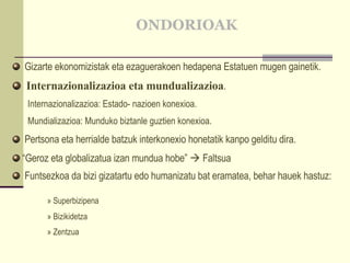 ONDORIOAK Gizarte ekonomizistak eta ezaguerakoen hedapena Estatuen mugen gainetik. Internazionalizazioa eta mundualizazioa . Internazionalizazioa: Estado- nazioen konexioa. Mundializazioa: Munduko biztanle guztien konexioa. Pertsona eta herrialde batzuk interkonexio honetatik kanpo gelditu dira. “ Geroz eta globalizatua izan mundua hobe”    Faltsua  Funtsezkoa da bizi gizatartu edo humanizatu bat eramatea, behar hauek hastuz: » Superbizipena » Bizikidetza » Zentzua 