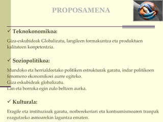 PROPOSAMENA Teknokonomikoa: Giza-eskubideak Globalizatu, langileen formakuntza eta produktuen kalitateen konpetentzia. Soziopolitikoa: Mundoko eta herrialdeetako politiken estrukturak garatu, indar politikoen fenomeno ekonomikoei aurre egiteko.  Giza eskubideak globalizatu.  Lan eta borroka egin zulo beltzen aurka.   Kulturala:  Eragile eta instituzioak garatu, norberekeriari eta kontsumismoaren tranpak ezagutzeko asmoarekin laguntza ematen. 