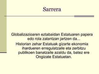 Sarrera Globalizazioaren eztabaidan Estatuaren papera edo rola zalantzan jartzen da... Historian zehar Estatuak gizarte ekonomia ihardueren erregulatzaile eta zerbitzu publikoen banatzaile azaldu da, batez ere Ongizate Estatuetan. 