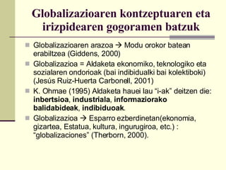 Globalizazioaren kontzeptuaren eta irizpidearen gogoramen batzuk Globalizazioaren arazoa    Modu orokor batean erabiltzea (Giddens, 2000) Globalizazioa = Aldaketa ekonomiko, teknologiko eta sozialaren ondorioak (bai indibidualki bai kolektiboki) (Jesús Ruiz-Huerta Carbonell, 2001) K. Ohmae (1995) Aldaketa hauei lau “i-ak” deitzen die:  inbertsioa ,  industriala ,  informaziorako balidabideak ,  indibiduoak . Globalizazioa    Esparro ezberdinetan(ekonomia, gizartea, Estatua, kultura, ingurugiroa, etc.) : “globalizaciones” (Therborn, 2000). 