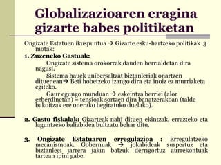 Globalizazioaren eragina gizarte babes politiketan  Ongizate Estatuen ikuspuntua    Gizarte esku-hartzeko politikak  3 motak: 1. Zuzeneko Gastuak:  Ongizate sistema orokorrak dauden herrialdetan dira nagusi.  Sistema hauek unibersaltzat biztanleriak onartzen dituenean   Beti hobetzeko izango dira eta inoiz ez murrizketa egiteko.  Gaur egungo munduan    eskeintza berriei (alor ezberdinetan) = tensioak sortzen dira banatzerakoan (talde bakoitzak ere onerako begiratuko duelako). 2. Gastu fiskalak:  Gizarteak nahi dituen ekintzak, errazteko eta laguntzeko baliabidea bultzatu behar ditu. 3. Ongizate Estatuaren erregulazioa :  Erregulatzeko mecanismoak. Gobernuak    jokabideak suspertuz eta biztanleei jarrera jakin batzuk derrigortuz aurrekontuak tartean ipini gabe. 