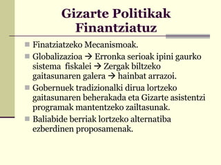 Gizarte Politikak Finantziatuz Finatziatzeko Mecanismoak. Globalizazioa    Erronka serioak ipini gaurko sistema  fiskalei    Zergak biltzeko gaitasunaren galera     hainbat arrazoi. Gobernuek tradizionalki dirua lortzeko gaitasunaren beherakada eta Gizarte asistentzi programak mantentzeko zailtasunak. Baliabide berriak lortzeko alternatiba ezberdinen proposamenak. 