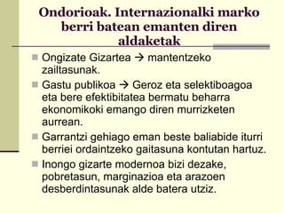 Ondorioak. Internazionalki marko berri batean emanten diren aldaketak Ongizate Gizartea    mantentzeko zailtasunak. Gastu publikoa    Geroz eta selektiboagoa eta bere efektibitatea bermatu beharra ekonomikoki emango diren murrizketen aurrean. Garrantzi gehiago eman beste baliabide iturri berriei ordaintzeko gaitasuna kontutan hartuz. Inongo gizarte modernoa bizi dezake, pobretasun, marginazioa eta arazoen desberdintasunak alde batera utziz.  