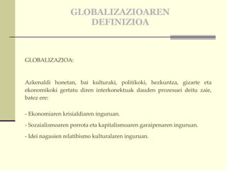GLOBALIZAZIOAREN DEFINIZIOA GLOBALIZAZIOA:  Azkenaldi honetan, bai kulturaki, politikoki, hezkuntza, gizarte eta ekonomikoki gertatu diren interkonektuak dauden prozesuei deitu zaie, batez ere: - Ekonomiaren krisialdiaren inguruan. - Sozaialismoaren porrota eta kapitalismoaren garaipenaren inguruan.  - Idei nagusien relatibismo kulturalaren inguruan. 