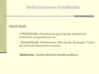 Definizioaren Eztabaida David Held: Globalistak:  Globalizazioa gaur egungo munduaren tendentzia esanguratsu bat da. Eszeptikoak:  Globalizazioa   Mito bat da.   Kontzeptu “hutsa” da, interesak izkutatzeko asmatua. Hoberena :  Tarteko definizio batekin gelditzea. 