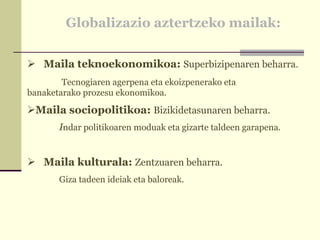 Globalizazio aztertzeko mailak: Maila teknoekonomikoa:  Superbizipenaren beharra .    Tecnogiaren agerpena eta ekoizpenerako eta  banaketarako prozesu ekonomikoa. Maila sociopolitikoa:  Bizikidetasunaren beharra. I ndar politikoaren moduak eta gizarte taldeen garapena. Maila kulturala:  Zentzuaren beharra. Giza tadeen ideiak eta baloreak. 