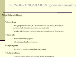 TECNOEKONOMIAREN  globalizazioa (III) Aldaketa kualitatiboak Langileak:  Autoprogramatzaileak  (IKTak menperatzen dituztenak, Kreatiboak, merkatzaileak eta kudeatzeko aukera dituztenak). Orokorrak  (Garrantzi gutxiago dituzten lanak betetzen dituztenak) . Kapitala: -  Aberats berrien  agerpena. -  Inbersiorako fondoen  sormena.  Ingurugiroa: - Kutsadura eta arazo  ekologikoen agerpena . Estatuen Rola: - Estatuen botere eta autoridadearen  galera ekonomikoa . 