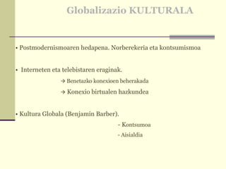 Globalizazio KULTURALA Postmodernismoaren hedapena. Norberekeria eta kontsumismoa Interneten eta telebistaren eraginak.     Benetazko konexioen beherakada      Konexio birtualen hazkundea  Kultura Globala (Benjamín Barber).   - K ontsumoa   - Aisialdia 