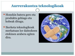 Aurrerakuntza teknologikoak 
Honekin batera gero eta 
produktu gehiago eta 
hobeak ditugu. 
Ikerketa teknologikoak 
merkatuan lor daitezkeen 
etekinen arabera egiten 
dira. 
