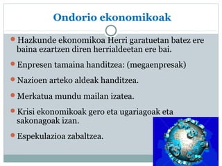 Ondorio ekonomikoak 
Hazkunde ekonomikoa Herri garatuetan batez ere 
baina ezartzen diren herrialdeetan ere bai. 
Enpresen tamaina handitzea: (megaenpresak) 
Nazioen arteko aldeak handitzea. 
Merkatua mundu mailan izatea. 
Krisi ekonomikoak gero eta ugariagoak eta 
sakonagoak izan. 
Espekulazioa zabaltzea. 
 
