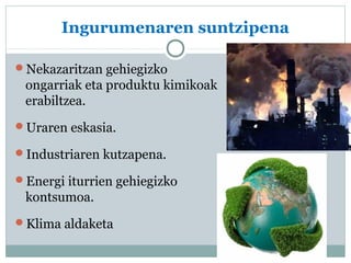 Ingurumenaren suntzipena 
Nekazaritzan gehiegizko 
ongarriak eta produktu kimikoak 
erabiltzea. 
Uraren eskasia. 
Industriaren kutzapena. 
Energi iturrien gehiegizko 
kontsumoa. 
Klima aldaketa 
 