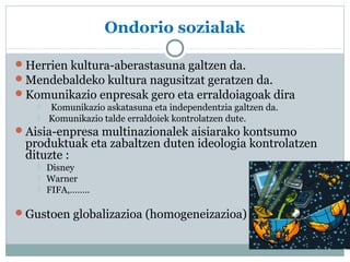 Ondorio sozialak 
Herrien kultura-aberastasuna galtzen da. 
Mendebaldeko kultura nagusitzat geratzen da. 
Komunikazio enpresak gero eta erraldoiagoak dira 
 Komunikazio askatasuna eta independentzia galtzen da. 
 Komunikazio talde erraldoiek kontrolatzen dute. 
Aisia-enpresa multinazionalek aisiarako kontsumo 
produktuak eta zabaltzen duten ideologia kontrolatzen 
dituzte : 
 Disney 
 Warner 
 FIFA,…….. 
Gustoen globalizazioa (homogeneizazioa) 
 