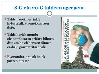 8-G eta 20-G taldeen agerpena 
Talde hauek herrialde 
industrializatuenek osatzen 
dute. 
Talde horiek mundu 
ekonomikoaren arbitro bihurtu 
dira eta haiek hartzen dituzte 
erabaki garrantzitsuenak. 
Ekonomian arauak haiek 
jartzen dituzte 
 