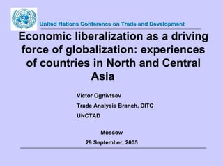 United Nations Conference on Trade and Development

Economic liberalization as a driving
force of globalization: experiences
 of countries in North and Central
             Asia
               Victor Ognivtsev
               Trade Analysis Branch, DITC
               UNCTAD


                        Moscow
                  29 September, 2005
 