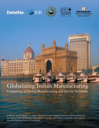 Globalizing Indian Manufacturing
Competing in Global Manufacturing and Service Networks

A Report on the Summit on Indian Manufacturing Competitiveness by Deloitte Research,
the Indian School of Business, New York University, and Purdue University with support
from the National Science Foundation

 