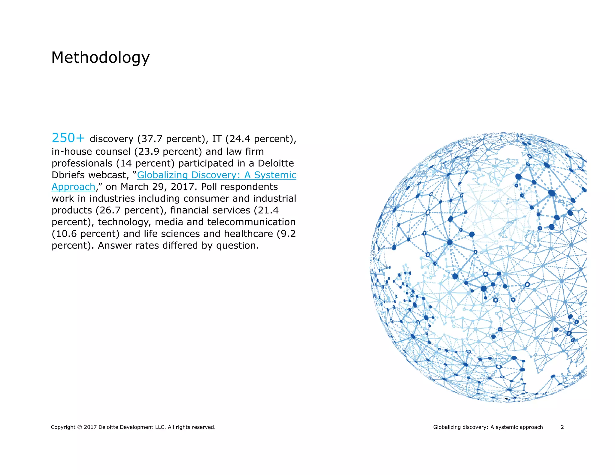 2Globalizing discovery: A systemic approachCopyright © 2017 Deloitte Development LLC. All rights reserved.
Methodology
250+ discovery (37.7 percent), IT (24.4 percent),
in-house counsel (23.9 percent) and law firm
professionals (14 percent) participated in a Deloitte
Dbriefs webcast, “Globalizing Discovery: A Systemic
Approach,” on March 29, 2017. Poll respondents
work in industries including consumer and industrial
products (26.7 percent), financial services (21.4
percent), technology, media and telecommunication
(10.6 percent) and life sciences and healthcare (9.2
percent). Answer rates differed by question.
 