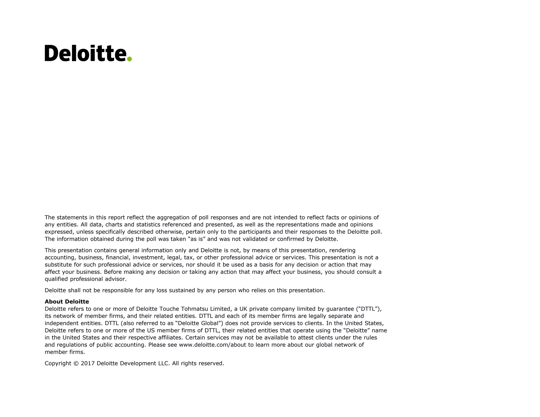 The statements in this report reflect the aggregation of poll responses and are not intended to reflect facts or opinions of
any entities. All data, charts and statistics referenced and presented, as well as the representations made and opinions
expressed, unless specifically described otherwise, pertain only to the participants and their responses to the Deloitte poll.
The information obtained during the poll was taken “as is” and was not validated or confirmed by Deloitte.
This presentation contains general information only and Deloitte is not, by means of this presentation, rendering
accounting, business, financial, investment, legal, tax, or other professional advice or services. This presentation is not a
substitute for such professional advice or services, nor should it be used as a basis for any decision or action that may
affect your business. Before making any decision or taking any action that may affect your business, you should consult a
qualified professional advisor.
Deloitte shall not be responsible for any loss sustained by any person who relies on this presentation.
About Deloitte
Deloitte refers to one or more of Deloitte Touche Tohmatsu Limited, a UK private company limited by guarantee (“DTTL”),
its network of member firms, and their related entities. DTTL and each of its member firms are legally separate and
independent entities. DTTL (also referred to as “Deloitte Global”) does not provide services to clients. In the United States,
Deloitte refers to one or more of the US member firms of DTTL, their related entities that operate using the “Deloitte” name
in the United States and their respective affiliates. Certain services may not be available to attest clients under the rules
and regulations of public accounting. Please see www.deloitte.com/about to learn more about our global network of
member firms.
Copyright © 2017 Deloitte Development LLC. All rights reserved.
 