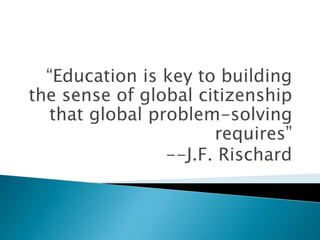 “Education is key to building
the sense of global citizenship
that global problem-solving
requires”
--J.F. Rischard
 