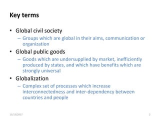 Key terms
• Global civil society
– Groups which are global in their aims, communication or
organization
• Global public goods
– Goods which are undersupplied by market, inefficiently
produced by states, and which have benefits which are
strongly universal
• Globalization
– Complex set of processes which increase
interconnectedness and inter-dependency between
countries and people
11/15/2017 2
 