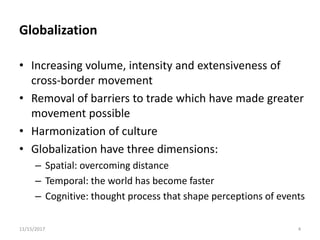 Globalization
• Increasing volume, intensity and extensiveness of
cross-border movement
• Removal of barriers to trade which have made greater
movement possible
• Harmonization of culture
• Globalization have three dimensions:
– Spatial: overcoming distance
– Temporal: the world has become faster
– Cognitive: thought process that shape perceptions of events
11/15/2017 4
 