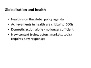 Globalization and health
• Health is on the global policy agenda
• Achievements in health are critical to SDGs
• Domestic action alone - no longer sufficient
• New context (rules, actors, markets, tools)
requires new responses
 
