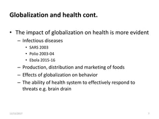 Globalization and health cont.
• The impact of globalization on health is more evident
– Infectious diseases
• SARS 2003
• Polio 2003-04
• Ebola 2015-16
– Production, distribution and marketing of foods
– Effects of globalization on behavior
– The ability of health system to effectively respond to
threats e.g. brain drain
11/15/2017 7
 