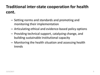 Traditional inter-state cooperation for health
cont.
– Setting norms and standards and promoting and
monitoring their implementation
– Articulating ethical and evidence-based policy options
– Providing technical support, catalyzing change, and
building sustainable institutional capacity
– Monitoring the health situation and assessing health
trends
11/15/2017 9
 