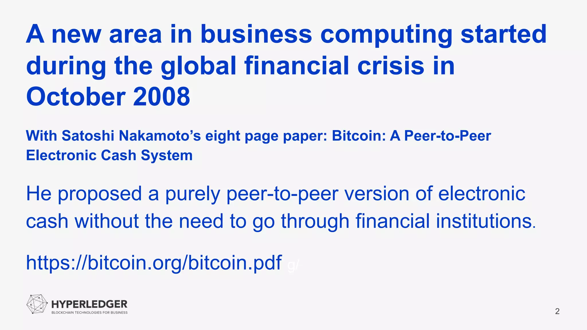 A new area in business computing started
during the global financial crisis in
October 2008
2
With Satoshi Nakamoto’s eight page paper: Bitcoin: A Peer-to-Peer
Electronic Cash System
He proposed a purely peer-to-peer version of electronic
cash without the need to go through financial institutions.
https://bitcoin.org/bitcoin.pdf g/
 