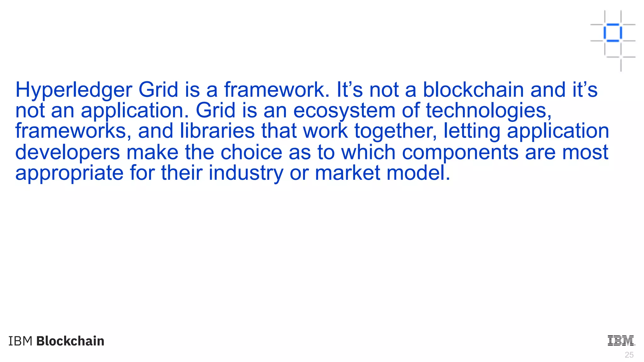 25
Hyperledger Grid is a framework. It’s not a blockchain and it’s
not an application. Grid is an ecosystem of technologies,
frameworks, and libraries that work together, letting application
developers make the choice as to which components are most
appropriate for their industry or market model.
 