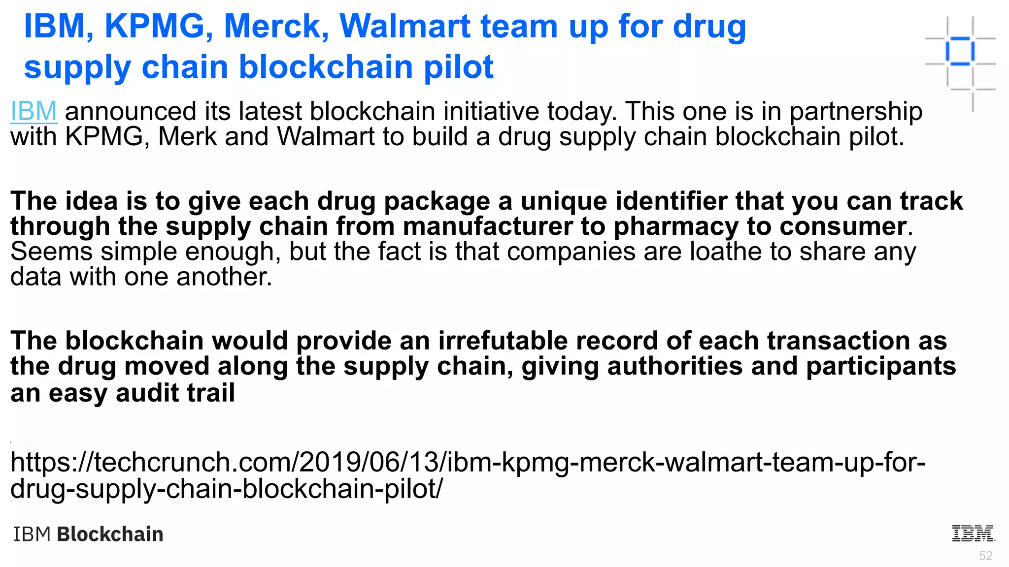 52
IBM, KPMG, Merck, Walmart team up for drug
supply chain blockchain pilot
IBM announced its latest blockchain initiative today. This one is in partnership
with KPMG, Merk and Walmart to build a drug supply chain blockchain pilot.
The idea is to give each drug package a unique identifier that you can track
through the supply chain from manufacturer to pharmacy to consumer.
Seems simple enough, but the fact is that companies are loathe to share any
data with one another.
The blockchain would provide an irrefutable record of each transaction as
the drug moved along the supply chain, giving authorities and participants
an easy audit trail
• .
https://techcrunch.com/2019/06/13/ibm-kpmg-merck-walmart-team-up-for-
drug-supply-chain-blockchain-pilot/
 