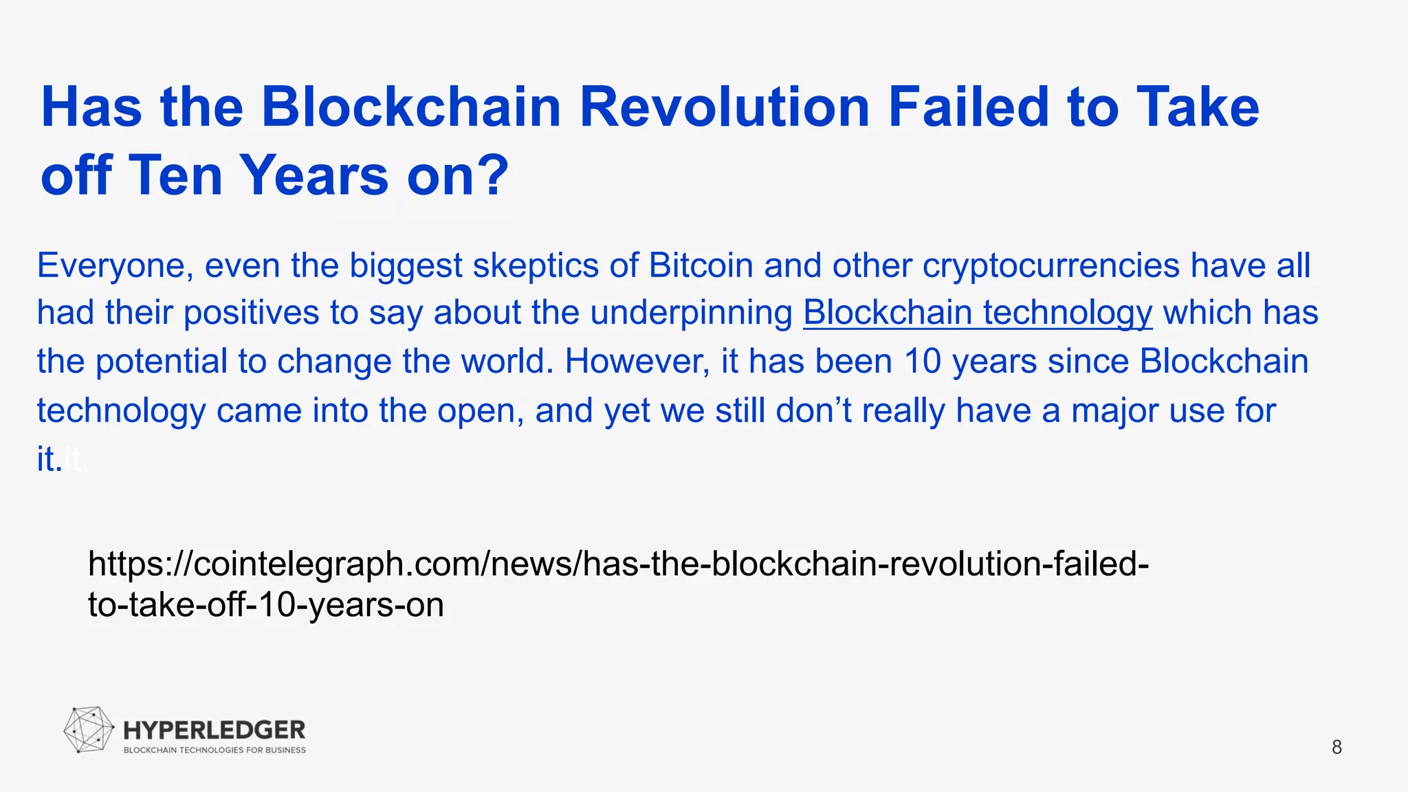 Has the Blockchain Revolution Failed to Take
off Ten Years on?
8
Everyone, even the biggest skeptics of Bitcoin and other cryptocurrencies have all
had their positives to say about the underpinning Blockchain technology which has
the potential to change the world. However, it has been 10 years since Blockchain
technology came into the open, and yet we still don’t really have a major use for
it.it.
https://cointelegraph.com/news/has-the-blockchain-revolution-failed-
to-take-off-10-years-on
 