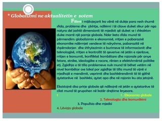 * Globalizmi ne aktualitetin e sotem
Fillimi i mijëvjeçarit ka vënë në dukje para nesh shumë
sfida, probleme dhe çështje, ndikimi i të cilave duket sikur për nga
natyra del jashtë dimensionit të mjedisit që duket se i shkakton
duke marrë një pamje globale. Nder keto sfida mund të
përmendim: globalizimin e ekonomisë, rritjen e pabarazisë
ekonomike ndërmjet vendeve të ndryshme, pabarazitë në
shpërndarjen dhe shfrytezimin e burimeve të informacionit dhe
teknologjisë, rritjen e kontrollit të qeverive në jetën e njerëzve,
rritjen e konsumit, konfliktet kombëtare dhe rajonale për arsye
fetare, etnike, ideologjike e racore, rënien e efektshmërisë politike
etj. Zgjidhja e të tilla problemeve nuk mund të bëhet vetëm në
nivel kombëtar ose lokal por zgjidhje të tilla mund të vijnë si
rrjedhojë e mendimit, veprimit dhe bashkërendimit të të gjithë
qytetarëve në bashkësi, qytet apo dhe në rajonin ku ata jetojnë.
Ekzistojnë disa prirje globale që ndikojnë në jetën e qytetarëve të
cilat mund të grupohen në katër drejtime kryesore.
1 1 . Ekonomia globale
2. Teknologjia dhe komunikimi
3. Popullsia dhe mjedisi
4. Lëvizja globale
 