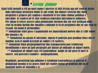 * Levizja globale …
Gjatë këtij shekulli u rrit pa masë numri i njerëzve të cilët lëvizin nga një vend në tjetrin
duke ndryshuar perberjen etnike të çdo vendi. Kjo dukuri i detyron dhe shton
përpjekjet e grupeve për ruajtjen e identitetit të tyre duke sfiduar politikat e
ndryshme të vendeve në të cilat vendosen nëpërmjet ndryshimeve kulturore.
Për shkak të këtyre arsyeve ndaj globalizimit shtrohen dhe një sërë kritikash duke
vënë në dyshim thelbin dhe shkallën e ndikimit të tij në përgjithësi dhe në çdo vend në
veçanti. Ku mund të përmendim:
** Globalizimi është pjese e kapitalizmit ose imperializmit botëror dhe si i tillë mbart
dhe pasojat e tij.
** Globalizimi ka pasoja të ndryshme, shpesh të padrejta pasi prodhon fitues dhe të
humbur, keta të fundit kryesisht në radhët e të varfërve.
** Globalizmi fsheh përgjegjshmërinë dhe transparencën pasi veshtireson
identifikimin e atyre që janë përgjegjës për dukuri që ndikojnë në mbarë botën.
** Globalizmi në shumë raste rrit kontradiktat madje në një pjesë të mirë të
rasteve nxit procesin e kundërt - antiglogalizimin.
Megjithatë, pavarësisht nga ndikimet e rrjedhojat kontradiktore të procesit të
globalizmit mendoj se ky proces është një realitet global që modelon dhe do të
modelojë botën në shekullin e ri.
 