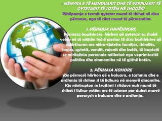 MËNYRA E TË MENDUARIT DHE TË VEPRUARIT TË
QYTETARIT TË SOTËM NË SHOQËRI
Pikëpamja e termit qytetar mund të shihet në disa
përmasa, nga të cilat mund të përmendim:
1. PËRMASA HAPËSINORE
Përmasa hapësinore kërkon që qytetari ta shohë
veten në të njëjtën kohë pjestar të disa bashkësive që
ndërthuren me njëra-tjetrën: familjes, shkollës,
lagjes, qytetit, vendit, rajonit dhe botës, të kuptojë
se mirëqënia personale ndikohet nga veprimtaritë
politike dhe ekonomike në të gjithë botën.
2. PËRMASA KOHORE
Kjo përmasë kërkon që e kaluara, e tashmja dhe e
ardhmja të shihen si të lidhura në menyrë dinamike.
Kjo nënkupton se trajtimi i sfidave nuk mund të
shihet i lidhur vetëm me të sotmen por duhet marrë
parasysh e kaluara dhe e ardhmja.
 