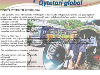 TIPARET E QYTETARIT TË SOTËM GLOBAL
Termi qytetar ka pësuar ndryshime në përmbajtjen e tij në kohë dhe në hapësirë, ndryshime këto që e përgatisin
qytetarin të veproj në një mjedis shumë përmasor.Qytetarët global ndryshojnë nga njerëzit e zakonshëm në një
sërë faktorësh ndër të cilët mund të theksojmë:
1.ndjenja e identitetit
2.shkalla e gëzimit të të drejtave
3.shkalla e përmbushjes së detyrimeve që burojnë nga të drejtat
4.shkalla e interesit dhe e përfshirjes në ëë ështjet shoqerore
5.shkalla e pranimit të vlerave shoqërore bazë.
PROBLEMET GLOBALE
Globalizmi na prek të gjithve në mënyrë të drejtpërdrejtë. Përveëë përfitimeve që sjell dukuria e globalizimit nuk
mund të lëmë pa përmendur dhe problemet e shkaktuara nga kjo dukuri. Probleme të tilla të shkaktuara nga
globalizmi hasen në shumë fusha si: në ekonomi, mjedis, papunësi, tranzicion, emigracion, trafikimin e qënieve
njerëzore, drogën, krimin e organizuar etj.
Disa prej shqetesimeve mjedisore globale jane:
o Ndotja e burimeve natyrore ( uji, ajri, toka )
o Shiu acid
o Efekti greenhouse
o Dëmtimi i shtresës së ozonit, hollimi i saj
o Industria nukleare
o Telefonia celulare ( rrezatimi ne radiofrekuence )
 