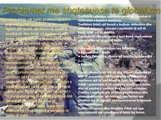 Problemet me shqtesuese te globalizmi
Papunësia është një tjetër problem global.I
papunë quhet ai individ që ka moshë
ligjore për punë, që shkon në zyren e
punësimit dhe është në kerkim të një
punë. Me zhvillimin e globalizimit rënia
e nivelit të punësimit vihet re si në
sektorin publik dhe në atë privat.
Papunësia vjen si pasojë e zhvillimit
teknologjik si dhe si pasojë e
kompjuterizimit dhe mekanizimit të
shumë sektorëve. Vihet re se korporatat
janë të priura për arsye tregëtare dhe
përfitimi që të punësojnë njerëz të
arsimuar dhe të specializuar në filialet e
tyre në vendet në të cilat ato ushtrojnë
aktivitetin. Ky fenomen bën që numri i
të punësuarve në to të mos përfshijë atë
shtresë të shoqërisë që e ka të
domosdoshme një pagë duke mos
ndikuar në rehabilitimin e vendeve të
botës së tretë.
 Trafikimi i qënieve njerëzore mund të cilesohet si
skllavëria e kohëve moderne.
Trafikimi është një formë e kulluar skllavërie dhe
pune të detyruar, abuzim i pushtetit të më të
fortit ndaj më të dobëtit,
Trafikantët dhe viktimat e tyre kanë shpërndarje
gjeografike në të gjithë botën.
Shkaqet e trafikut lidhen me faktorët:
• Ekonomika e dobët
• Sociale ( divorcet, dhuna në familje,levizja e lirë
)
• Politike
Fundi i shekullit të XX-të dhe fillimi i shekullit të
XXI-të prezanton një formë të re të skllavërisë
njerëzore atë të trafikimit të tyre. Ky fenomen
është i pranishëm si në vendet e zhvilluara ashtu
dhe në vendet e varfëra dhe ato në tranzicion.
Trafiku i njerëzve për qëllime prostitucioni dhe
pune të detyruar përbën një nga fushat me
zhvillim më të shpejtë të vaprimtarive kriminale
ndërkombëtare.
Trafikimi i grave dhe fëmijëve është një nga
veprimtaritë më cnjerëzore të këtij lloj krimi.
 