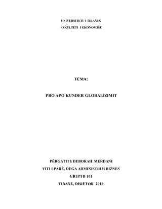 UNIVERSITETI I TIRANES
FAKULTETI I EKONOMISE
TEMA:
PRO APO KUNDER GLOBALIZIMIT
PËRGATITI: DEBORAH MERDANI
VITI I PARË, DEGA ADMINISTRIM BIZNES
GRUPI B 101
TIRANË, DHJETOR 2016
 