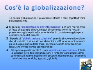 La parola globalizzazione può essere riferita a tanti aspetti diversi
   della nostra vita.

 Si parla di "globalizzazione dell’informazione" per fare riferimento
  al fatto che, grazie ai nuovi mezzi di comunicazione, le notizie
  possono viaggiare più velocemente che in passato e raggiungere
  qualsiasi parte del pianeta.
 Si parla di "globalizzazione culturale" quando si vuole evidenziare
  che alcuni stili di vita e alcune abitudini si diffondono rapidamente
  da un luogo all’altro della Terra, spesso a scapito delle tradizioni
  locali, che invece vanno scomparendo.
 Più spesso questa parola è usata in politica e in economia. Infatti
    lo sviluppo delle telecomunicazioni e l’intensificarsi degli scambi
    commerciali hanno, negli ultimi decenni, rivoluzionato l’economia
    mondiale, rendendola, appunto, globale.
 