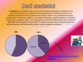 La statistica è una disciplina che ha come fine lo studio quantitativo e qualitativo di un
     particolare fenomeno in condizioni di non determinismo o incertezza ovvero di non
  completa conoscenza di esso o parte di esso. Studia i modi in cui una realtà fenomanica -
limitatamente ai fenomeni collettivi - può essere sintetizzata e quindi compresa. La statistica
studia come raccogliere i dati e come analizzarli per ottenere l'informazione che permetta di
  rispondere alle domande che ci poniamo. Si tratta di avanzare nella conoscenza partendo
dall'osservazione e dall'analisi della realtà in modo intelligente e obiettivo. E’ L’ESSENZA DEL
                                      METODO SCIENTIFICO.

          2006                                2011




                                                 Developed


                                 Developing




                                                             http://www.indexmundi.com/map/?v
                                                             =104&l=it
 