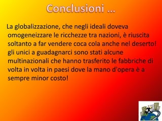 La globalizzazione, che negli ideali doveva
omogeneizzare le ricchezze tra nazioni, è riuscita
soltanto a far vendere coca cola anche nel deserto!
gli unici a guadagnarci sono stati alcune
multinazionali che hanno trasferito le fabbriche di
volta in volta in paesi dove la mano d'opera è a
sempre minor costo!
 