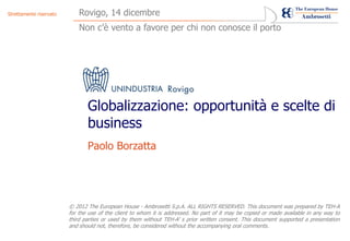 Strettamente riservato       Rovigo, 14 dicembre
                             Non c’è vento a favore per chi non conosce il porto




                                Globalizzazione: opportunità e scelte di
                                business
                                Paolo Borzatta




                         © 2012 The European House - Ambrosetti S.p.A. ALL RIGHTS RESERVED. This document was prepared by TEH-A
                         for the use of the client to whom it is addressed. No part of it may be copied or made available in any way to
                         third parties or used by them without TEH-A’ s prior written consent. This document supported a presentation
                         and should not, therefore, be considered without the accompanying oral comments.
 
