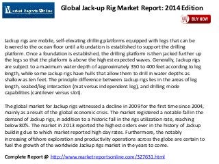 Complete Report @ http://www.marketreportsonline.com/327631.html
Global Jack-up Rig Market Report: 2014 Edition
Jackup rigs are mobile, self-elevating drilling platforms equipped with legs that can be
lowered to the ocean floor until a foundation is established to support the drilling
platform. Once a foundation is established, the drilling platform is then jacked further up
the legs so that the platform is above the highest expected waves. Generally, Jackup rigs
are subject to a maximum water depth of approximately 350 to 400 feet according to leg
length, while some Jackup rigs have hulls that allow them to drill in water depths as
shallow as ten feet. The principle difference between Jackup rigs lies in the areas of leg
length, seabed/leg interaction (mat versus independent leg), and drilling mode
capabilities (cantilever versus slot).
The global market for Jackup rigs witnessed a decline in 2009 for the first time since 2004,
mainly as a result of the global economic crisis. The market registered a notable fall in the
demand of Jackup rigs, in addition to a historic fall in the rigs utilization rate, reaching
below 80%. The market in 2013 reported the highest orders ever in the history of Jackup
building due to which market reported high day rates. Furthermore, the notably
increasing offshore exploration and productivity operations across the globe are certain to
fuel the growth of the worldwide Jackup rigs market in the years to come.
 