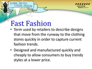 Fast Fashion
• Term used by retailers to describe designs
that move from the runway to the clothing
stores quickly in order to capture current
fashion trends.
• Designed and manufactured quickly and
cheaply to allow consumers to buy trendy
styles at a lower price.
 