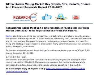 Global Kaolin Mining Market Key Trends, Size, Growth, Shares
And Forecast Research Report 2016-2020
Researchmoz added Most up-to-date research on "Global Kaolin Mining
Market 2016-2020" to its huge collection of research reports.
Kaolin, also known as china clay or kaolinite, is a soft, white, and plastic clay. It contains
fine-grained plate-like particles. It is non-abrasive, chemically inert, and has low heat and
electric conductivity. The paper industry is the largest end-user of kaolin. It is used for
filling and coating of paper. Kaolin is also used in many other industries such as ceramics,
paints, fiberglass, and rubber.
Technavios analysts forecast the global kaolin mining market to grow at a CAGR of 3.9%
during the period 2016-2020.
Covered in this report
The report covers the present scenario and the growth prospects of the global kaolin
mining market for 2016-2020. The report also presents the vendor landscape and a
corresponding detailed analysis of the top six vendors operating in the market.
To Get Sample Copy of Report visit @ http://www.researchmoz.us/enquiry.php?
type=S&repid=700601
 