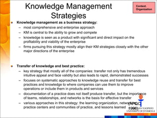 Knowledge Management                                                     Context.
                                                                              Organization


           Strategies
Knowledge management as a business strategy:
 – most comprehensive and enterprise approach
 – KM is central to the ability to grow and compete
 – knowledge is seen as a product with significant and direct impact on the
   profitability and viability of the enterprise
 – firms pursuing this strategy mostly align their KM strategies closely with the other
   major directions of the enterprise



Transfer of knowledge and best practice:
 – key strategy that mostly all of the companies: transfer not only has tremendous
    intuitive appeal and face validity but also leads to rapid, demonstrated successes
 – focuses on systematic approaches to knowledge reuse and transfer for best
    practices and knowledge to where companies can use them to improve
    operations or include them in products and services
 – documentation of a practice does not itself produce transfer, but the importance
    of teams, relationships, and networks is the basis for effective transfer
 – various approaches in this strategy: the learning organization, networking,
                                                                           (APQC
    practice centers and communities of practice, and lessons learned 1996)
 