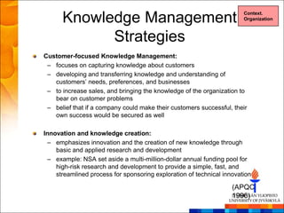 Knowledge Management                                             Context.
                                                                       Organization



            Strategies
Customer-focused Knowledge Management:
 – focuses on capturing knowledge about customers
 – developing and transferring knowledge and understanding of
   customers‘ needs, preferences, and businesses
 – to increase sales, and bringing the knowledge of the organization to
   bear on customer problems
 – belief that if a company could make their customers successful, their
   own success would be secured as well

Innovation and knowledge creation:
 – emphasizes innovation and the creation of new knowledge through
    basic and applied research and development
 – example: NSA set aside a multi-million-dollar annual funding pool for
    high-risk research and development to provide a simple, fast, and
    streamlined process for sponsoring exploration of technical innovation

                                                                   (APQC
                                                                   1996)
 