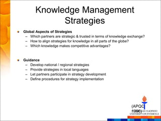 Knowledge Management
             Strategies
Global Aspects of Strategies
 – Which partners are strategic & trusted in terms of knowledge exchange?
 – How to align strategies for knowledge in all parts of the globe?
 – Which knowledge makes competitive advantages?


Guidance
 – Develop national / regional strategies
 – Provide strategies in local languages
 – Let partners participate in strategy development
 – Define procedures for strategy implementation




                                                                 (APQC
                                                                 1996)
 
